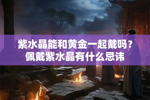 紫水晶能和黄金一起戴吗?佩戴紫水晶有什么忌讳 紫水晶能和黄金一起戴吗?佩戴紫水晶有什么忌讳