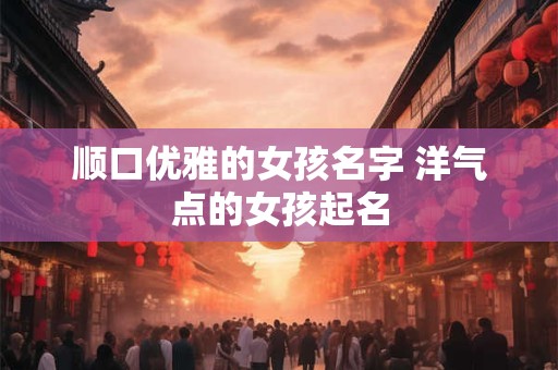 顺口优雅的女孩名字 洋气点的女孩起名