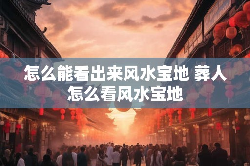 怎么能看出来风水宝地 葬人怎么看风水宝地
