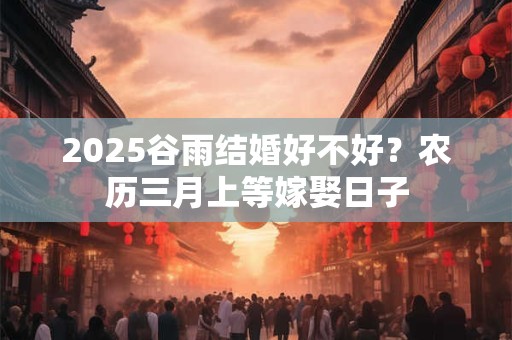 2025谷雨结婚好不好？农历三月上等嫁娶日子