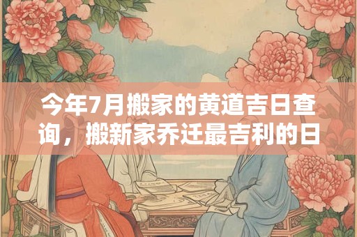 今年7月搬家的黄道吉日查询，搬新家乔迁最吉利的日子2025