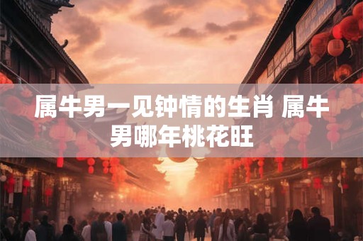 属牛男一见钟情的生肖 属牛男哪年桃花旺