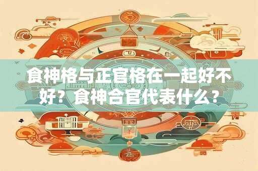 食神格与正官格在一起好不好?食神合官代表什么? 食神格与正官格在一起好不好?食神合官代表什么?