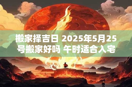 搬家择吉日 2025年5月25号搬家好吗 午时适合入宅