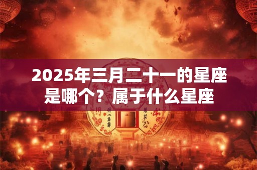 2025年三月二十一的星座是哪个？属于什么星座