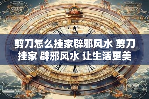 剪刀怎么挂家辟邪风水 剪刀挂家 辟邪风水 让生活更美好！