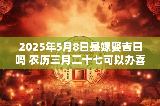 2025年5月8日是嫁娶吉日吗 农历三月二十七可以办喜酒吗