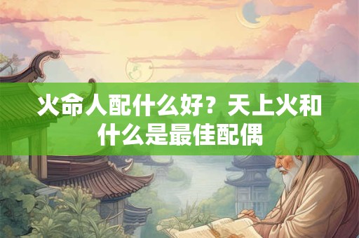 火命人配什么好？天上火和什么是最佳配偶