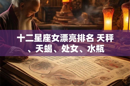 十二星座女漂亮排名 天秤、天蝎、处女、水瓶 十二星座女漂亮排名 天秤、天蝎、处女、水瓶
