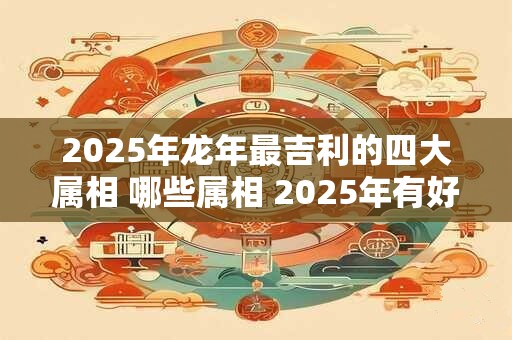 2025年龙年最吉利的四大属相 哪些属相 2025年有好运