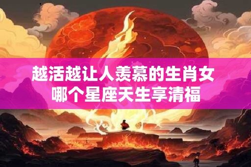 越活越让人羡慕的生肖女 哪个星座天生享清福
