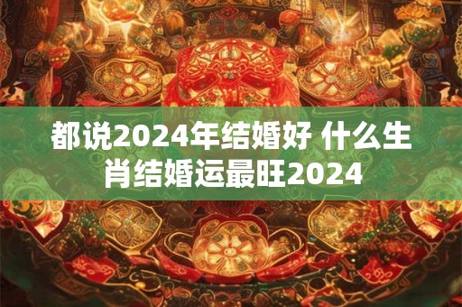 都说2024年结婚好 什么生肖结婚运最旺2024