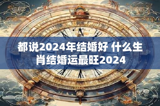 都说2024年结婚好 什么生肖结婚运最旺2024