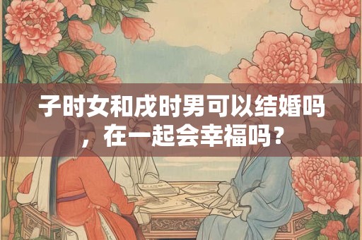 子时女和戌时男可以结婚吗，在一起会幸福吗？