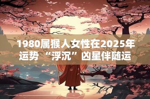 1980属猴人女性在2025年运势 “浮沉”凶星伴随运势不稳