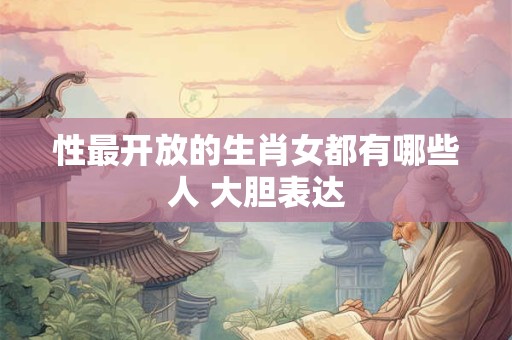 性最开放的生肖女都有哪些人 大胆表达 性最开放的生肖女都有哪些人 大胆表达