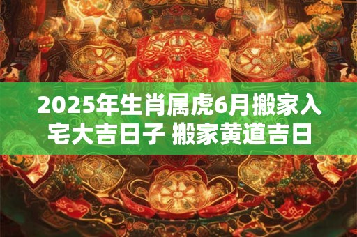 2025年生肖属虎6月搬家入宅大吉日子 搬家黄道吉日