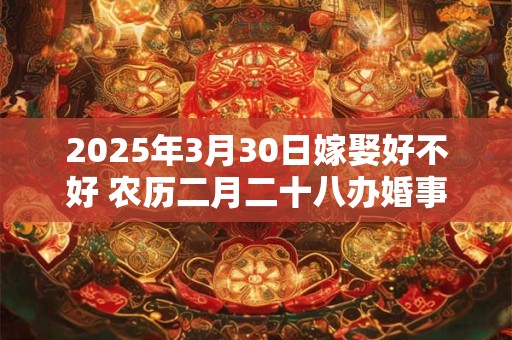 2025年3月30日嫁娶好不好 农历二月二十八办婚事好吗