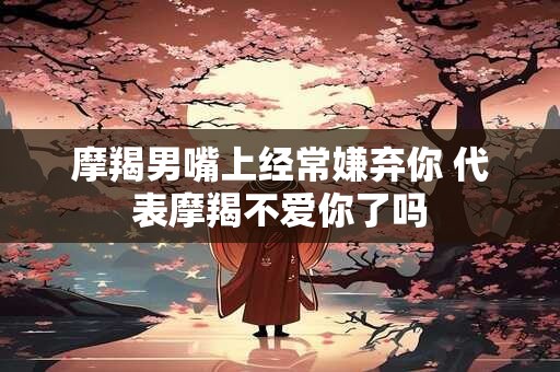 摩羯男嘴上经常嫌弃你 代表摩羯不爱你了吗