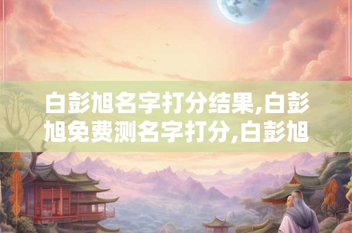 白彭旭名字打分结果,白彭旭免费测名字打分,白彭旭周易免费测名字打分