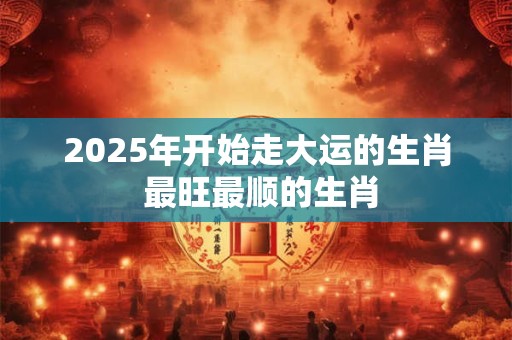 2025年开始走大运的生肖 最旺最顺的生肖