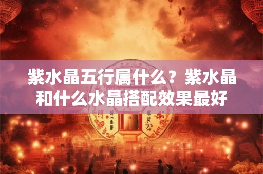 紫水晶五行属什么？紫水晶和什么水晶搭配效果最好