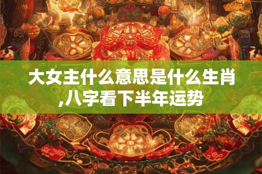 大女主什么意思是什么生肖,八字看下半年运势