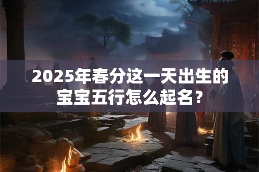 2025年春分这一天出生的宝宝五行怎么起名？