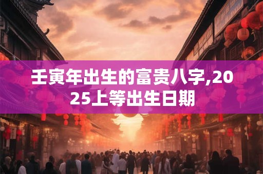 壬寅年出生的富贵八字,2025上等出生日期