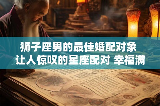 狮子座男的最佳婚配对象 让人惊叹的星座配对 幸福满满！
