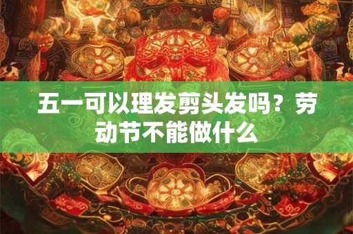 五一可以理发剪头发吗？劳动节不能做什么