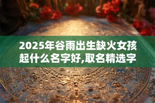 2025年谷雨出生缺火女孩起什么名字好,取名精选字