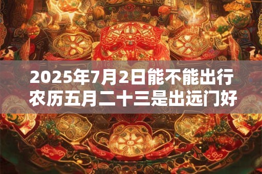 2025年7月2日能不能出行 农历五月二十三是出远门好日子吗