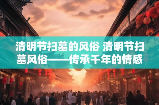 清明节扫墓的风俗 清明节扫墓风俗——传承千年的情感纽带
