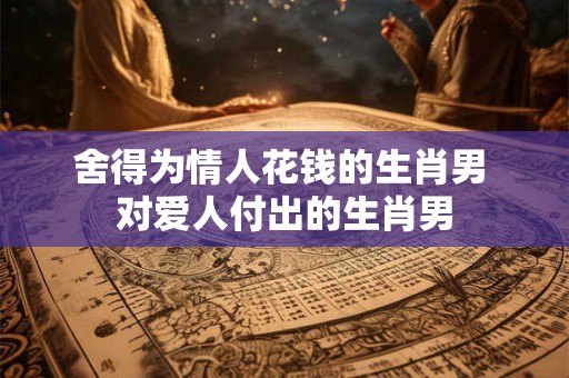 舍得为情人花钱的生肖男 对爱人付出的生肖男
