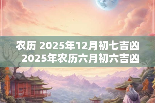 农历 2025年12月初七吉凶  2025年农历六月初六吉凶