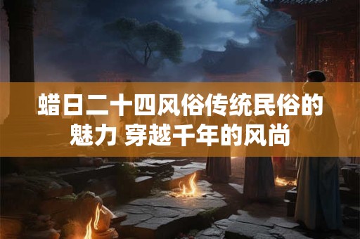 蜡日二十四风俗传统民俗的魅力 穿越千年的风尚