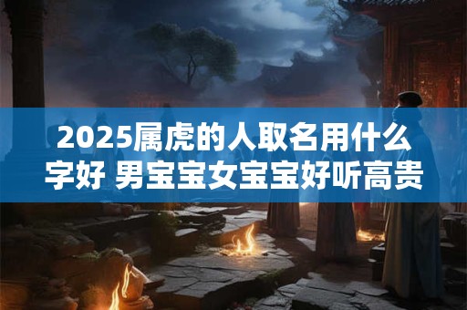 2025属虎的人取名用什么字好 男宝宝女宝宝好听高贵名推荐