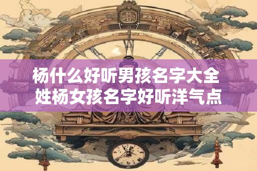 杨什么好听男孩名字大全 姓杨女孩名字好听洋气点