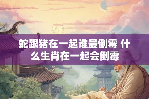 蛇跟猪在一起谁最倒霉 什么生肖在一起会倒霉