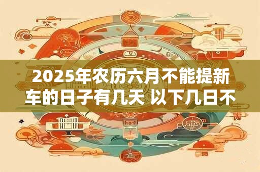 2025年农历六月不能提新车的日子有几天 以下几日不适合提车