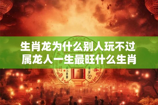 生肖龙为什么别人玩不过 属龙人一生最旺什么生肖