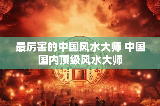 最厉害的中国风水大师 中国国内顶级风水大师