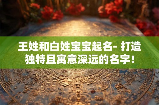 王姓和白姓宝宝起名- 打造独特且寓意深远的名字！