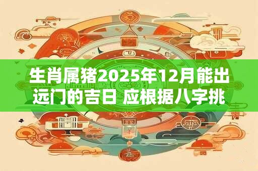 生肖属猪2025年12月能出远门的吉日 应根据八字挑选