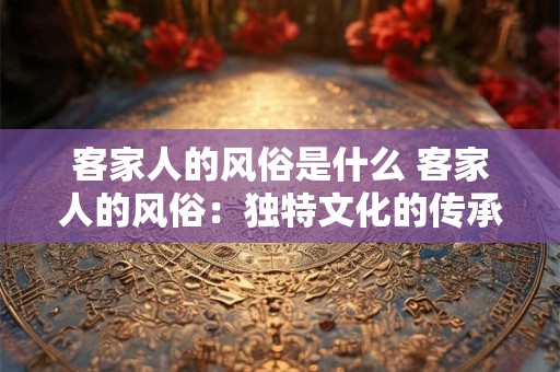 客家人的风俗是什么 客家人的风俗：独特文化的传承与魅力