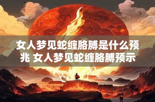女人梦见蛇缠胳膊是什么预兆 女人梦见蛇缠胳膊预示着什么