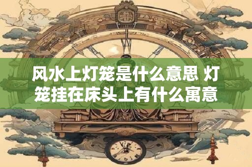 风水上灯笼是什么意思 灯笼挂在床头上有什么寓意