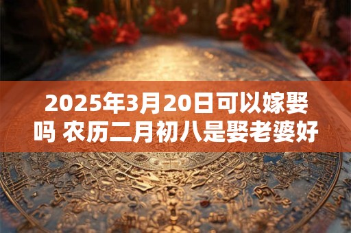 2025年3月20日可以嫁娶吗 农历二月初八是娶老婆好日子吗