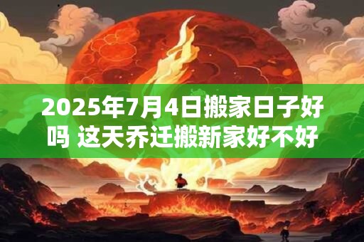 2025年7月4日搬家日子好吗 这天乔迁搬新家好不好